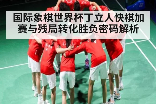 国际象棋世界杯丁立人快棋加赛与残局转化胜负密码解析