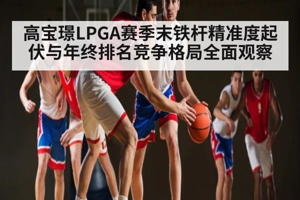 高宝璟LPGA赛季末铁杆精准度起伏与年终排名竞争格局全面观察