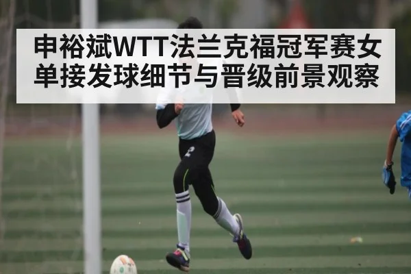 申裕斌WTT法兰克福冠军赛女单接发球细节与晋级前景观察
